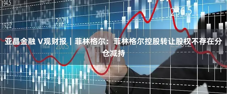 亚晶金融 V观财报｜菲林格尔：菲林格尔控股转让股权不存在分仓减持