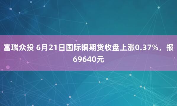 富瑞众投 6月21日国际铜期货收盘上涨0.37%，报69640元