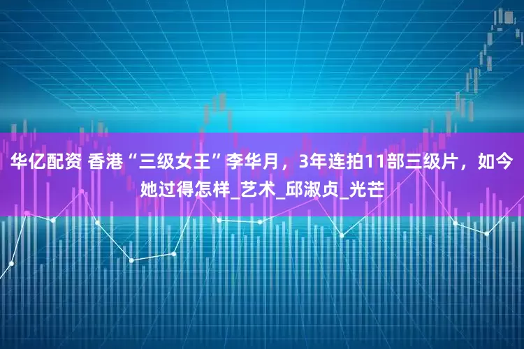 华亿配资 香港“三级女王”李华月，3年连拍11部三级片，如今她过得怎样_艺术_邱淑贞_光芒