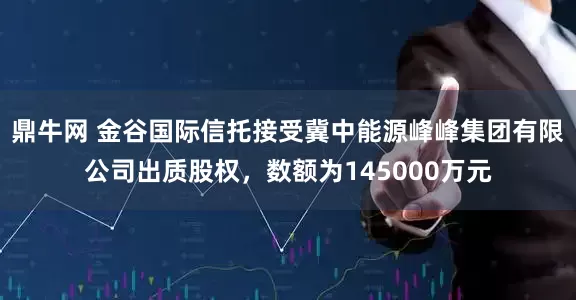 鼎牛网 金谷国际信托接受冀中能源峰峰集团有限公司出质股权，数额为145000万元