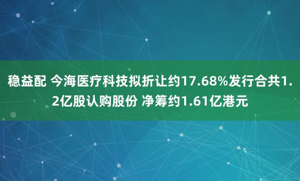 稳益配 今海医疗科技拟折让约17.68%发行合共1.2亿股认购股份 净筹约1.61亿港元