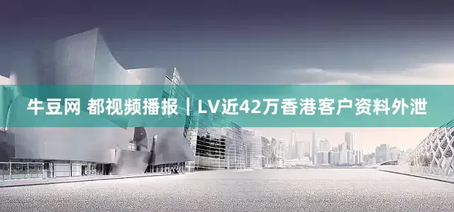 牛豆网 都视频播报｜LV近42万香港客户资料外泄
