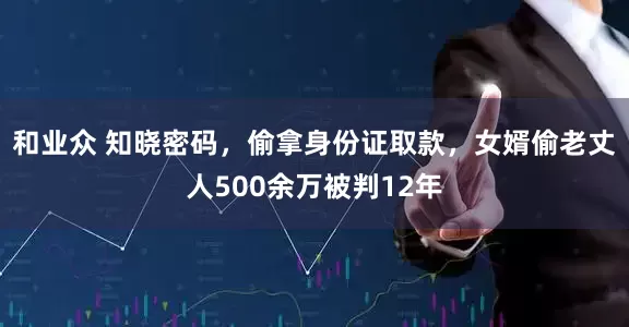 和业众 知晓密码，偷拿身份证取款，女婿偷老丈人500余万被判12年
