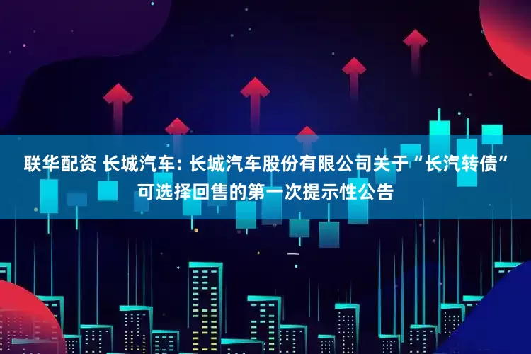 联华配资 长城汽车: 长城汽车股份有限公司关于“长汽转债”可选择回售的第一次提示性公告