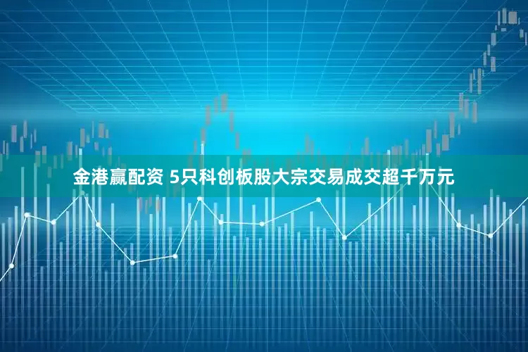 金港赢配资 5只科创板股大宗交易成交超千万元