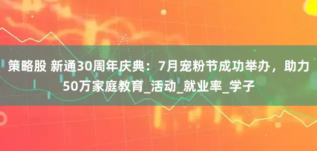 策略股 新通30周年庆典：7月宠粉节成功举办，助力50万家庭教育_活动_就业率_学子