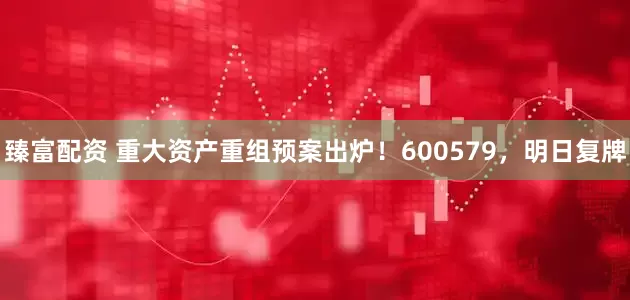 臻富配资 重大资产重组预案出炉！600579，明日复牌