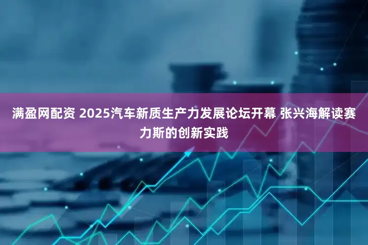 满盈网配资 2025汽车新质生产力发展论坛开幕 张兴海解读赛力斯的创新实践
