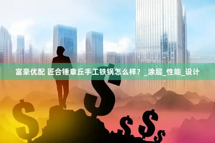富豪优配 匠合锤章丘手工铁锅怎么样？_涂层_性能_设计