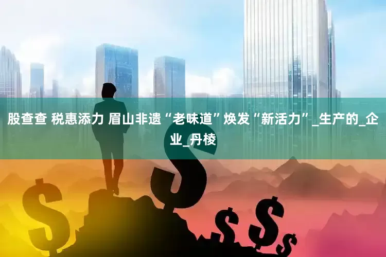 股查查 税惠添力 眉山非遗“老味道”焕发“新活力”_生产的_企业_丹棱