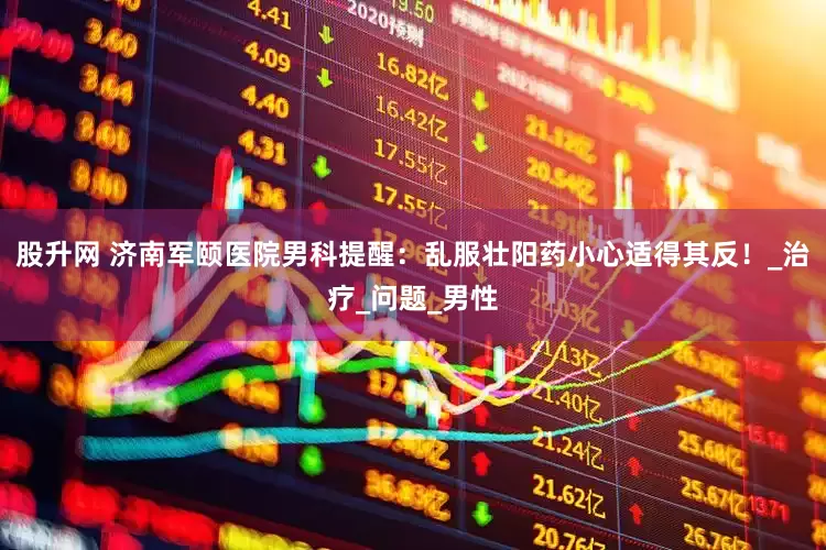 股升网 济南军颐医院男科提醒：乱服壮阳药小心适得其反！_治疗_问题_男性